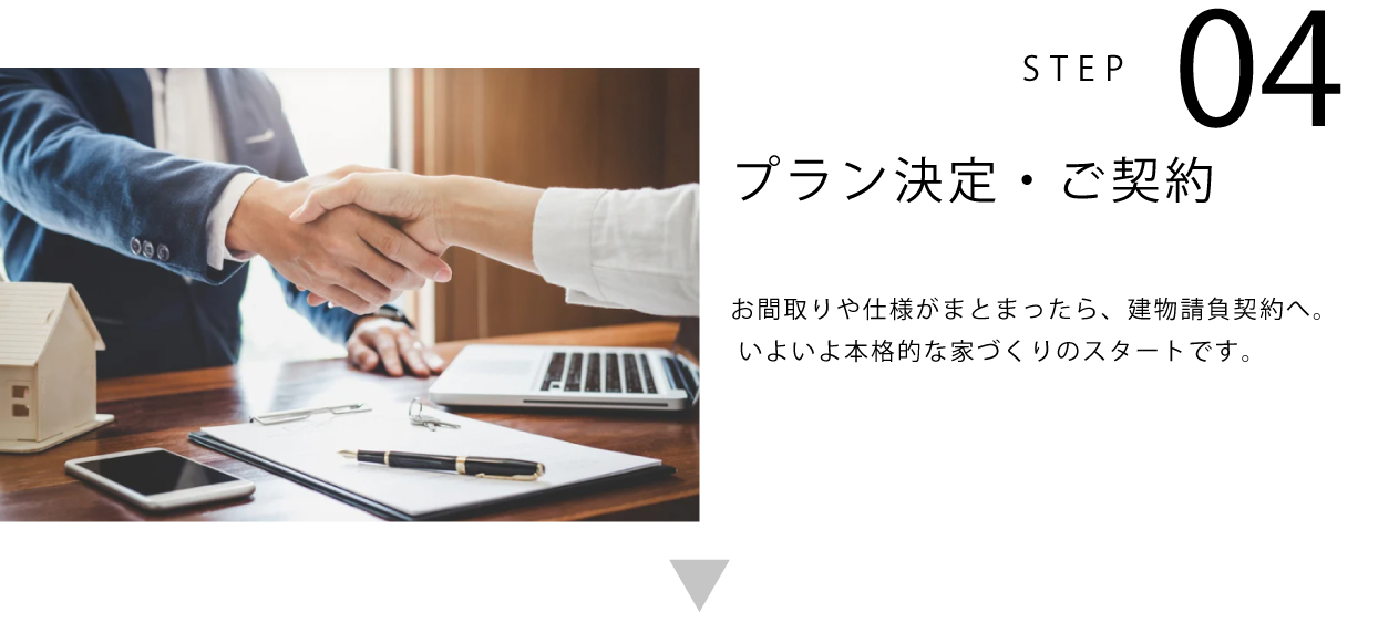 STEP04 プラン決定・ご契約 お間取りや仕様がまとまったら、建物請負契約へ。 いよいよ本格的な家づくりのスタートです。