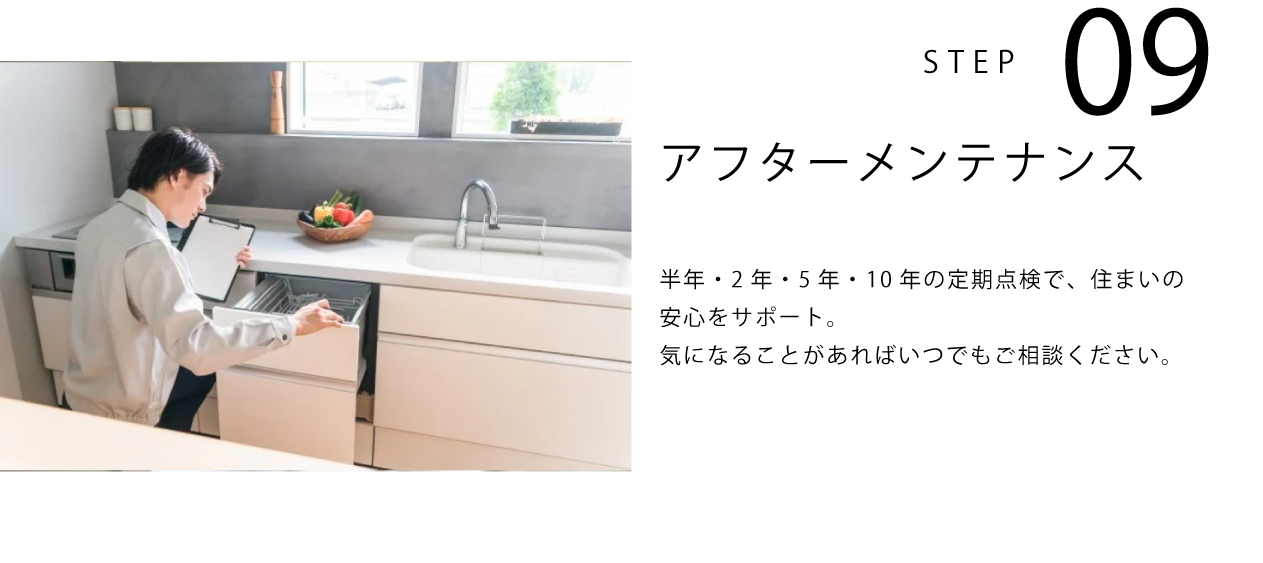STEP09 アフターメンテナンス 半年・2年・5年・10年の定期点検で、住まいの安心をサポート。気になることがあればいつでもご相談ください。